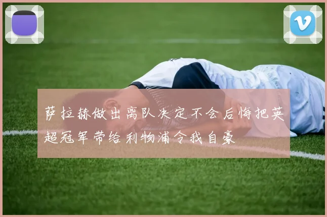 萨拉赫做出离队决定不会后悔把英超冠军带给利物浦令我自豪
